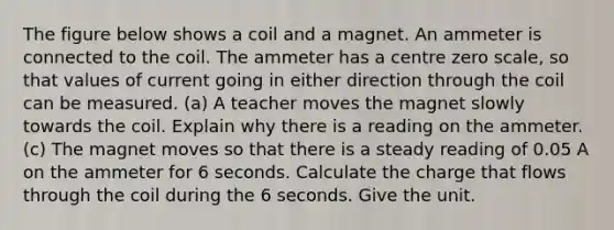 The figure below shows a coil and a magnet. An ammeter is connected to the coil. The ammeter has a centre zero scale, so that values of current going in either direction through the coil can be measured. (a) A teacher moves the magnet slowly towards the coil. Explain why there is a reading on the ammeter. (c) The magnet moves so that there is a steady reading of 0.05 A on the ammeter for 6 seconds. Calculate the charge that flows through the coil during the 6 seconds. Give the unit.