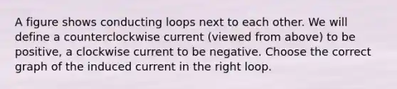 A figure shows conducting loops next to each other. We will define a counterclockwise current (viewed from above) to be positive, a clockwise current to be negative. Choose the correct graph of the induced current in the right loop.