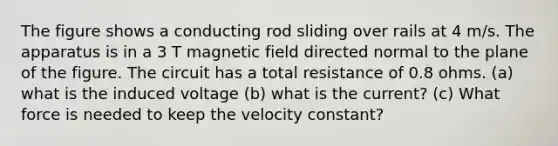 The figure shows a conducting rod sliding over rails at 4 m/s. The apparatus is in a 3 T magnetic field directed normal to the plane of the figure. The circuit has a total resistance of 0.8 ohms. (a) what is the induced voltage (b) what is the current? (c) What force is needed to keep the velocity constant?