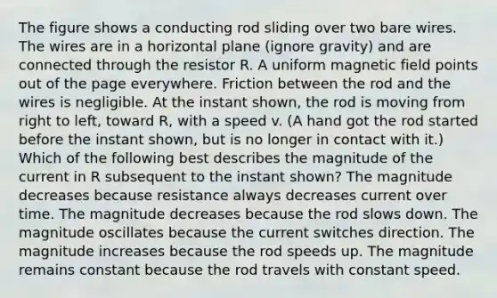 The figure shows a conducting rod sliding over two bare wires. The wires are in a horizontal plane (ignore gravity) and are connected through the resistor R. A uniform magnetic field points out of the page everywhere. Friction between the rod and the wires is negligible. At the instant shown, the rod is moving from right to left, toward R, with a speed v. (A hand got the rod started before the instant shown, but is no longer in contact with it.) Which of the following best describes the magnitude of the current in R subsequent to the instant shown? The magnitude decreases because resistance always decreases current over time. The magnitude decreases because the rod slows down. The magnitude oscillates because the current switches direction. The magnitude increases because the rod speeds up. The magnitude remains constant because the rod travels with constant speed.