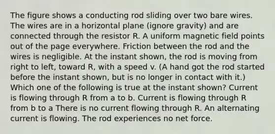 The figure shows a conducting rod sliding over two bare wires. The wires are in a horizontal plane (ignore gravity) and are connected through the resistor R. A uniform magnetic field points out of the page everywhere. Friction between the rod and the wires is negligible. At the instant shown, the rod is moving from right to left, toward R, with a speed v. (A hand got the rod started before the instant shown, but is no longer in contact with it.) Which one of the following is true at the instant shown? Current is flowing through R from a to b. Current is flowing through R from b to a There is no current flowing through R. An alternating current is flowing. The rod experiences no net force.