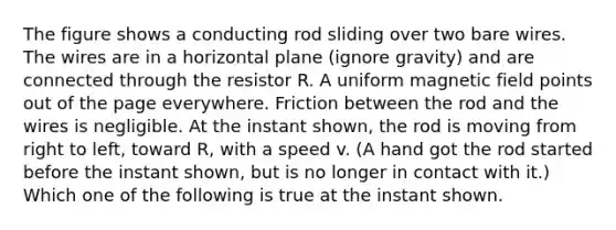 The figure shows a conducting rod sliding over two bare wires. The wires are in a horizontal plane (ignore gravity) and are connected through the resistor R. A uniform magnetic field points out of the page everywhere. Friction between the rod and the wires is negligible. At the instant shown, the rod is moving from right to left, toward R, with a speed v. (A hand got the rod started before the instant shown, but is no longer in contact with it.) Which one of the following is true at the instant shown.