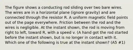 The figure shows a conducting rod sliding over two bare wires. The wires are in a horizontal plane (ignore gravity) and are connected through the resistor R. A uniform magnetic field points out of the page everywhere. Friction between the rod and the wires is negligible. At the instant shown, the rod is moving from right to left, toward R, with a speed v. (A hand got the rod started before the instant shown, but is no longer in contact with it. Which one of the following is true at the instant shown? (A5 #1)