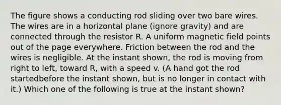 The figure shows a conducting rod sliding over two bare wires. The wires are in a horizontal plane (ignore gravity) and are connected through the resistor R. A uniform magnetic field points out of the page everywhere. Friction between the rod and the wires is negligible. At the instant shown, the rod is moving from right to left, toward R, with a speed v. (A hand got the rod startedbefore the instant shown, but is no longer in contact with it.) Which one of the following is true at the instant shown?