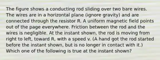 The figure shows a conducting rod sliding over two bare wires. The wires are in a horizontal plane (ignore gravity) and are connected through the resistor R. A uniform magnetic field points out of the page everywhere. Friction between the rod and the wires is negligible. At the instant shown, the rod is moving from right to left, toward R, with a speed v. (A hand got the rod started before the instant shown, but is no longer in contact with it.) Which one of the following is true at the instant shown?