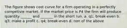 The figure shows cost curve for a firm operating in a perfectly competivie market. If the market price is P4 the firm will produce quantity ______ and _______ in the short run. a. q1; break-even b. q3; make a profit c. q4; break-even d. non of the above