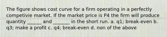 The figure shows cost curve for a firm operating in a perfectly competivie market. If the market price is P4 the firm will produce quantity ______ and _______ in the short run. a. q1; break-even b. q3; make a profit c. q4; break-even d. non of the above