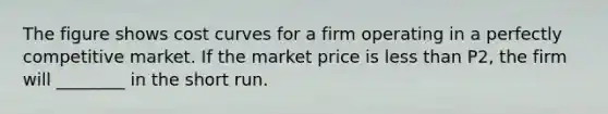 The figure shows cost curves for a firm operating in a perfectly competitive market. If the market price is less than P2, the firm will ________ in the short run.