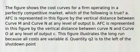 The figure shows the cost curves for a firm operating in a perfectly competitive market. which of the following is true? a. AFC is represented in this figure by the vertical distance between Curve M and Curve N at any level of output b. AFC is represented in this figure by the vertical distance between curve N and Curve O at any level of output c. This figure illustrates the long run because all costs are variable d. Quantity q2 is to the left of the shutdown point