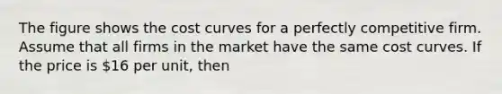 The figure shows the cost curves for a perfectly competitive firm. Assume that all firms in the market have the same cost curves. If the price is 16 per unit, then