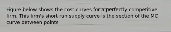 Figure below shows the cost curves for a perfectly competitive firm. This firm's short run supply curve is the section of the MC curve between points