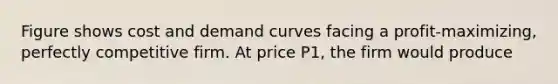 Figure shows cost and demand curves facing a profit-maximizing, perfectly competitive firm. At price P1, the firm would produce