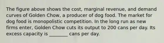 The figure above shows the cost, marginal revenue, and demand curves of Golden Chow, a producer of dog food. The market for dog food is monopolistic competition. In the long run as new firms enter, Golden Chow cuts its output to 200 cans per day. Its excess capacity is ________ cans per day.