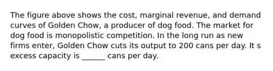 The figure above shows the cost, marginal revenue, and demand curves of Golden Chow, a producer of dog food. The market for dog food is monopolistic competition. In the long run as new firms enter, Golden Chow cuts its output to 200 cans per day. It s excess capacity is ______ cans per day.