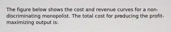 The figure below shows the cost and revenue curves for a non-discriminating monopolist. The total cost for producing the profit-maximizing output is: