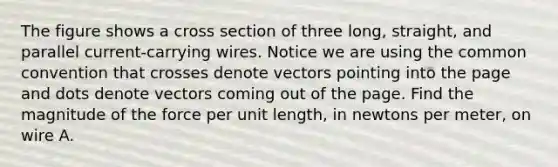 The figure shows a cross section of three long, straight, and parallel current-carrying wires. Notice we are using the common convention that crosses denote vectors pointing into the page and dots denote vectors coming out of the page. Find the magnitude of the force per unit length, in newtons per meter, on wire A.