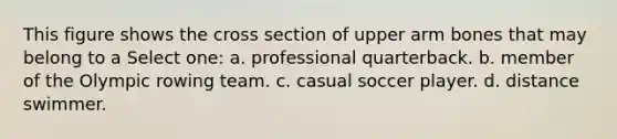 This figure shows the cross section of upper arm bones that may belong to a Select one: a. professional quarterback. b. member of the Olympic rowing team. c. casual soccer player. d. distance swimmer.