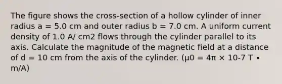 The figure shows the cross-section of a hollow cylinder of inner radius a = 5.0 cm and outer radius b = 7.0 cm. A uniform current density of 1.0 A/ cm2 flows through the cylinder parallel to its axis. Calculate the magnitude of the magnetic field at a distance of d = 10 cm from the axis of the cylinder. (μ0 = 4π × 10-7 T ∙ m/A)