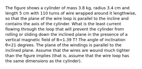 The figure shows a cylinder of mass 3.8 kg, radius 3.4 cm and length 5 cm with 110 turns of wire wrapped around it lengthwise, so that the plane of the wire loop is parallel to the incline and contains the axis of the cylinder. What is the least current flowing through the loop that will prevent the cylinder from rolling or sliding down the inclined plane in the presence of a vertical magnetic field of B=1.39 T? The angle of inclination θ=21 degrees. The plane of the windings is parallel to the inclined plane. Assume that the wires are wound much tighter than the figure implies (that is, assume that the wire loop has the same dimensions as the cylinder).