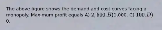 The above figure shows the demand and cost curves facing a monopoly. Maximum profit equals A) 2,500. B)1,000. C) 100. D)0.