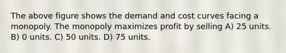 The above figure shows the demand and cost curves facing a monopoly. The monopoly maximizes profit by selling A) 25 units. B) 0 units. C) 50 units. D) 75 units.