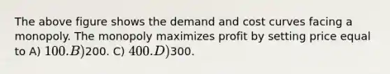 The above figure shows the demand and cost curves facing a monopoly. The monopoly maximizes profit by setting price equal to A) 100. B)200. C) 400. D)300.