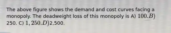 The above figure shows the demand and cost curves facing a monopoly. The deadweight loss of this monopoly is A) 100. B)250. C) 1,250. D)2,500.