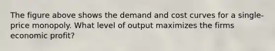 The figure above shows the demand and cost curves for a single-price monopoly. What level of output maximizes the firms economic profit?
