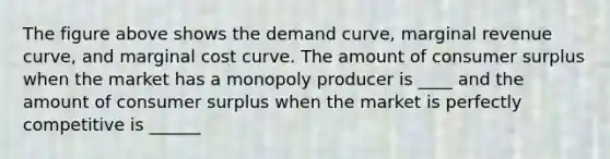 The figure above shows the demand curve, marginal revenue curve, and marginal cost curve. The amount of consumer surplus when the market has a monopoly producer is ____ and the amount of consumer surplus when the market is perfectly competitive is ______