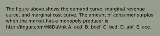 The figure above shows the demand​ curve, marginal revenue​ curve, and marginal cost curve. The amount of consumer surplus when the market has a monopoly producer is http://imgur.com/M8DuVnk A. acd. B. bcef. C. bcd. D. abf. E. ace.