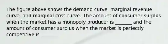 The figure above shows the demand curve, marginal revenue curve, and marginal cost curve. The amount of consumer surplus when the market has a monopoly producer is _______ and the amount of consumer surplus when the market is perfectly competitive is _______.