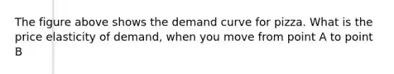 The figure above shows the demand curve for pizza. What is the price elasticity of demand, when you move from point A to point B