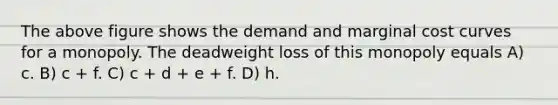 The above figure shows the demand and <a href='https://www.questionai.com/knowledge/k8jPqJqxj8-marginal-cost' class='anchor-knowledge'>marginal cost</a> curves for a monopoly. The deadweight loss of this monopoly equals A) c. B) c + f. C) c + d + e + f. D) h.