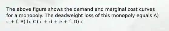 The above figure shows the demand and marginal cost curves for a monopoly. The deadweight loss of this monopoly equals A) c + f. B) h. C) c + d + e + f. D) c.