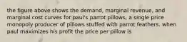 the figure above shows the demand, marginal revenue, and marginal cost curves for paul's parrot pillows, a single price monopoly producer of pillows stuffed with parrot feathers. when paul maximizes his profit the price per pillow is