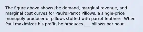 The figure above shows the demand, marginal revenue, and marginal cost curves for Paul's Parrot Pillows, a single-price monopoly producer of pillows stuffed with parrot feathers. When Paul maximizes his profit, he produces ___ pillows per hour.