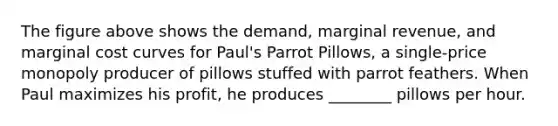 The figure above shows the demand, marginal revenue, and marginal cost curves for Paul's Parrot Pillows, a single-price monopoly producer of pillows stuffed with parrot feathers. When Paul maximizes his profit, he produces ________ pillows per hour.