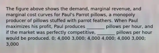 The figure above shows the demand, marginal revenue, and marginal cost curves for Paul's Parrot pillows, a monopoly producer of pillows stuffed with parrot feathers. When Paul maximizes his profit, Paul produces ________ pillows per hour, and if the market was perfectly competitive, ________ pillows per hour would be produced. 0; 4,000 3,000; 4,000 4,000; 4,000 3,000; 3,000