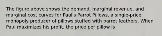 The figure above shows the demand, marginal revenue, and marginal cost curves for Paul's Parrot Pillows, a single-price monopoly producer of pillows stuffed with parrot feathers. When Paul maximizes his profit, the price per pillow is