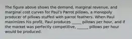 The figure above shows the demand, marginal revenue, and marginal cost curves for Paul's Parrot pillows, a monopoly producer of pillows stuffed with parrot feathers. When Paul maximizes his profit, Paul produces _____ pillows per hour, and if the market was perfectly competitive, ______ pillows per hour would be produced.