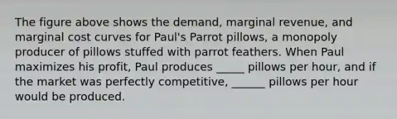 The figure above shows the demand, marginal revenue, and marginal cost curves for Paul's Parrot pillows, a monopoly producer of pillows stuffed with parrot feathers. When Paul maximizes his profit, Paul produces _____ pillows per hour, and if the market was perfectly competitive, ______ pillows per hour would be produced.