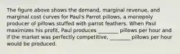 The figure above shows the​ demand, marginal​ revenue, and marginal cost curves for​ Paul's Parrot​ pillows, a monopoly producer of pillows stuffed with parrot feathers. When Paul maximizes his​ profit, Paul produces​ ________ pillows per hour and if the market was perfectly​ competitive, ________ pillows per hour would be produced.