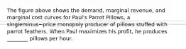 The figure above shows the​ demand, marginal​ revenue, and marginal cost curves for​ Paul's Parrot​ Pillows, a singleminus−price monopoly producer of pillows stuffed with parrot feathers. When Paul maximizes his​ profit, he produces​ ________ pillows per hour.