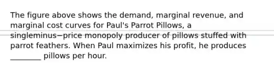 The figure above shows the​ demand, marginal​ revenue, and marginal cost curves for​ Paul's Parrot​ Pillows, a singleminus−price monopoly producer of pillows stuffed with parrot feathers. When Paul maximizes his​ profit, he produces​ ________ pillows per hour.