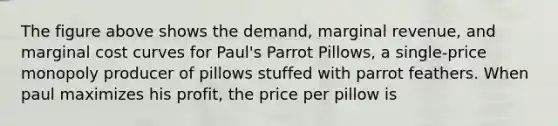 The figure above shows the demand, marginal revenue, and marginal cost curves for Paul's Parrot Pillows, a single-price monopoly producer of pillows stuffed with parrot feathers. When paul maximizes his profit, the price per pillow is