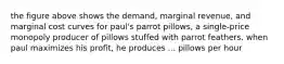 the figure above shows the demand, marginal revenue, and marginal cost curves for paul's parrot pillows, a single-price monopoly producer of pillows stuffed with parrot feathers. when paul maximizes his profit, he produces ... pillows per hour