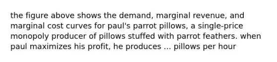 the figure above shows the demand, marginal revenue, and marginal cost curves for paul's parrot pillows, a single-price monopoly producer of pillows stuffed with parrot feathers. when paul maximizes his profit, he produces ... pillows per hour