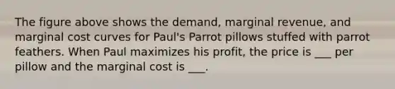 The figure above shows the demand, marginal revenue, and marginal cost curves for Paul's Parrot pillows stuffed with parrot feathers. When Paul maximizes his profit, the price is ___ per pillow and the marginal cost is ___.