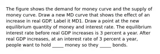 The figure shows the demand for money curve and the supply of money curve. Draw a new MD curve that shows the effect of an increase in real GDP. Label it MD1. Draw a point at the new equilibrium quantity of money and interest rate. The equilibrium interest rate before real GDP increases is 3 percent a year. After real GDP​ increases, at an interest rate of 3 percent a​ year, people want to hold​ _____ money so they​ _____ bonds.