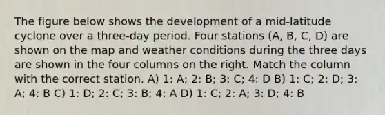 The figure below shows the development of a mid-latitude cyclone over a three-day period. Four stations (A, B, C, D) are shown on the map and weather conditions during the three days are shown in the four columns on the right. Match the column with the correct station. A) 1: A; 2: B; 3: C; 4: D B) 1: C; 2: D; 3: A; 4: B C) 1: D; 2: C; 3: B; 4: A D) 1: C; 2: A; 3: D; 4: B